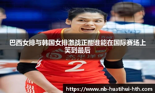 巴西女排与韩国女排激战正酣谁能在国际赛场上笑到最后