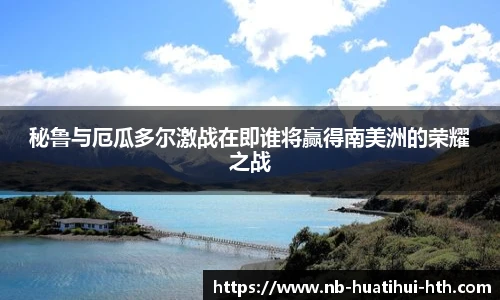 秘鲁与厄瓜多尔激战在即谁将赢得南美洲的荣耀之战